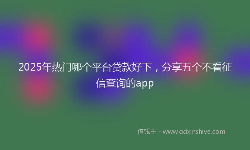 2025年热门哪个平台贷款好下，分享五个不看征信查询的app