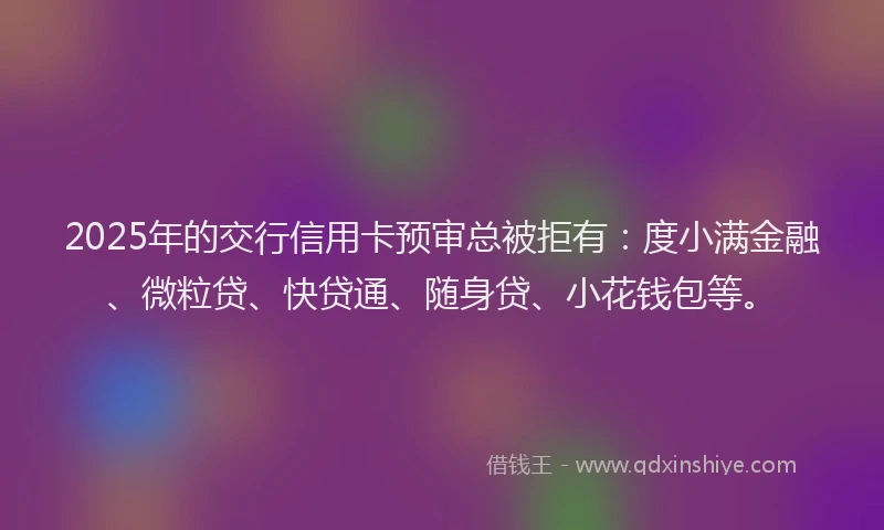 2025年的交行信用卡预审总被拒有：度小满金融、微粒贷、快贷通、随身贷、小花钱包等。