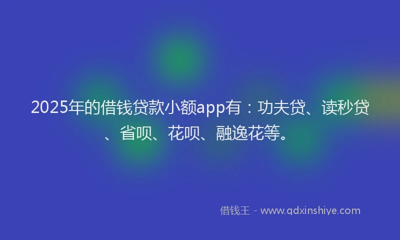 2025年的借钱贷款小额app有：功夫贷、读秒贷、省呗、花呗、融逸花等。