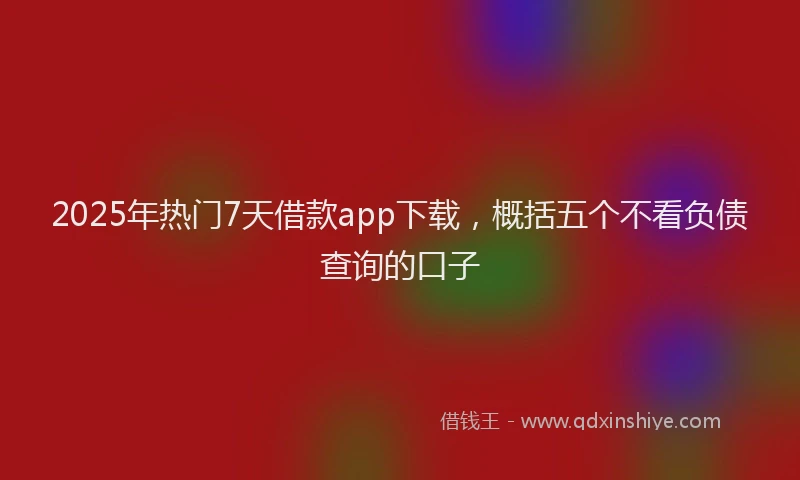 2025年热门7天借款app下载，概括五个不看负债查询的口子