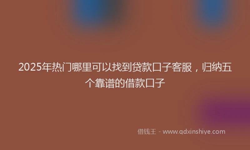 2025年热门哪里可以找到贷款口子客服，归纳五个靠谱的借款口子