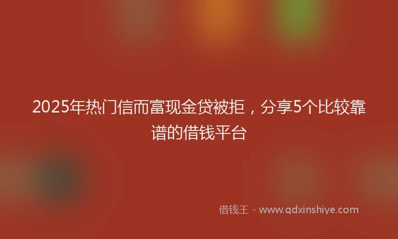 2025年热门信而富现金贷被拒，分享5个比较靠谱的借钱平台