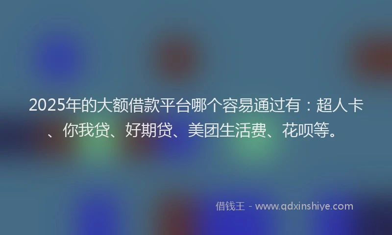 2025年的大额借款平台哪个容易通过有：超人卡、你我贷、好期贷、美团生活费、花呗等。