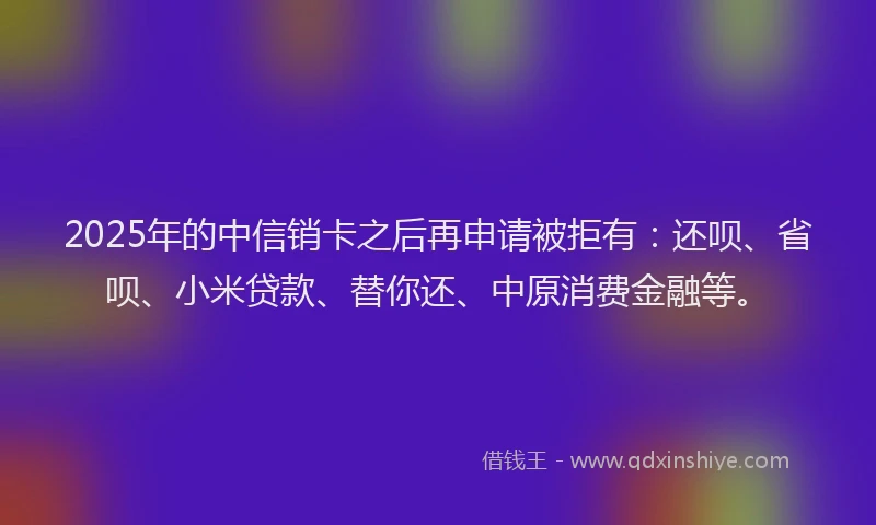 2025年的中信销卡之后再申请被拒有：还呗、省呗、小米贷款、替你还、中原消费金融等。