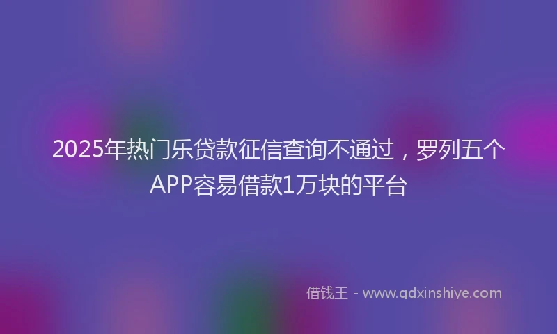 2025年热门乐贷款征信查询不通过，罗列五个APP容易借款1万块的平台