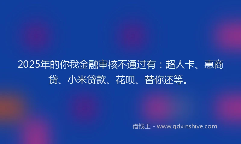 2025年的你我金融审核不通过有：超人卡、惠商贷、小米贷款、花呗、替你还等。