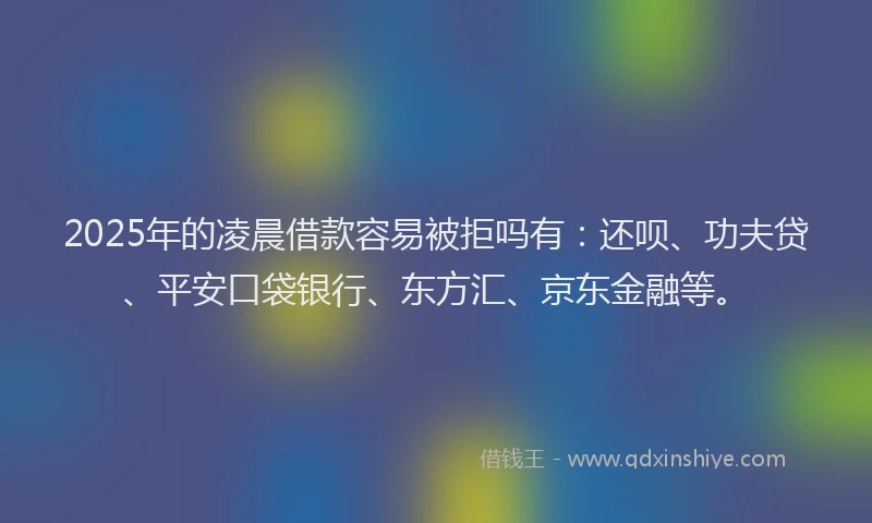 2025年的凌晨借款容易被拒吗有：还呗、功夫贷、平安口袋银行、东方汇、京东金融等。
