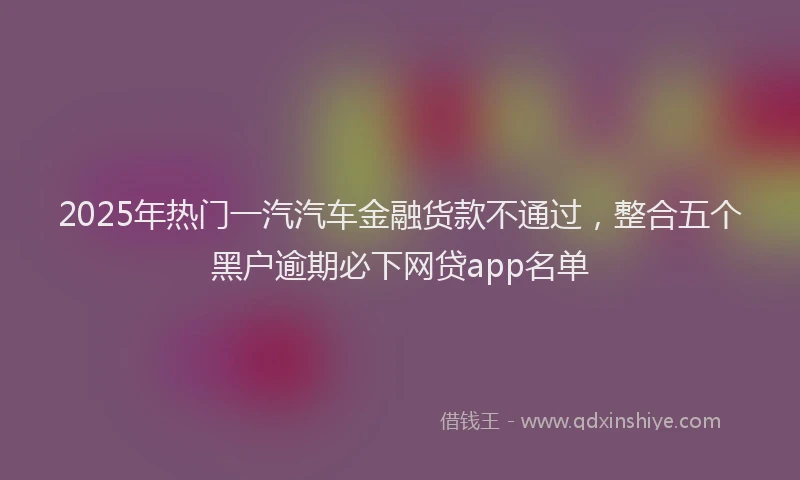 2025年热门一汽汽车金融货款不通过，整合五个黑户逾期必下网贷app名单