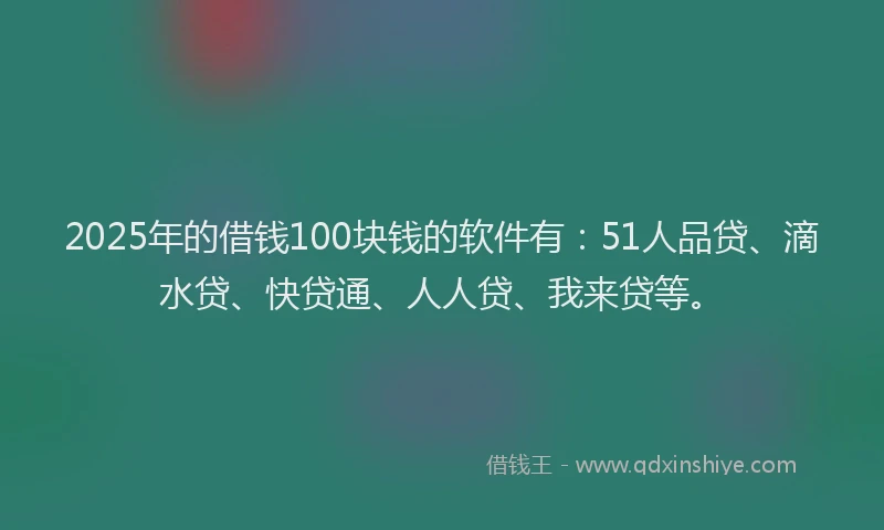 2025年的借钱100块钱的软件有：51人品贷、滴水贷、快贷通、人人贷、我来贷等。