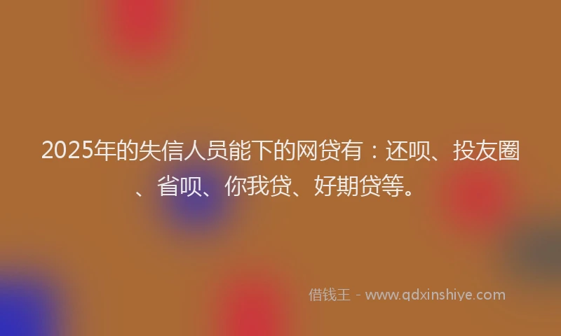 2025年的失信人员能下的网贷有：还呗、投友圈、省呗、你我贷、好期贷等。