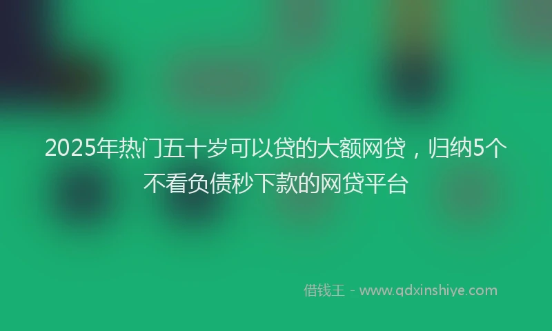 2025年热门五十岁可以贷的大额网贷，归纳5个不看负债秒下款的网贷平台