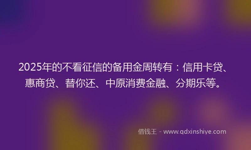 2025年的不看征信的备用金周转有：信用卡贷、惠商贷、替你还、中原消费金融、分期乐等。