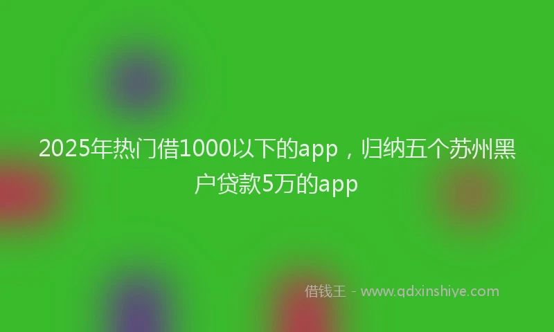 2025年热门借1000以下的app，归纳五个苏州黑户贷款5万的app