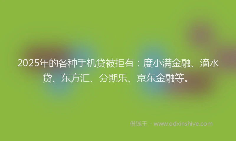 2025年的各种手机贷被拒有：度小满金融、滴水贷、东方汇、分期乐、京东金融等。