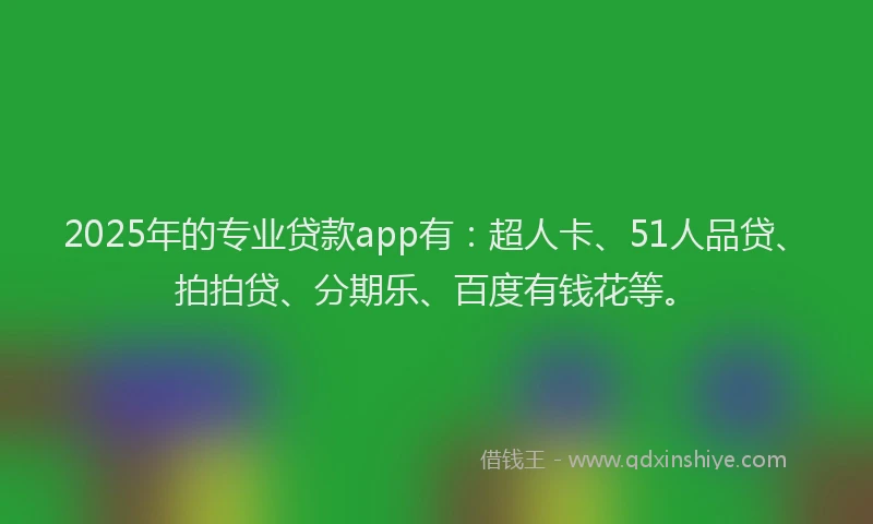 2025年的专业贷款app有：超人卡、51人品贷、拍拍贷、分期乐、百度有钱花等。