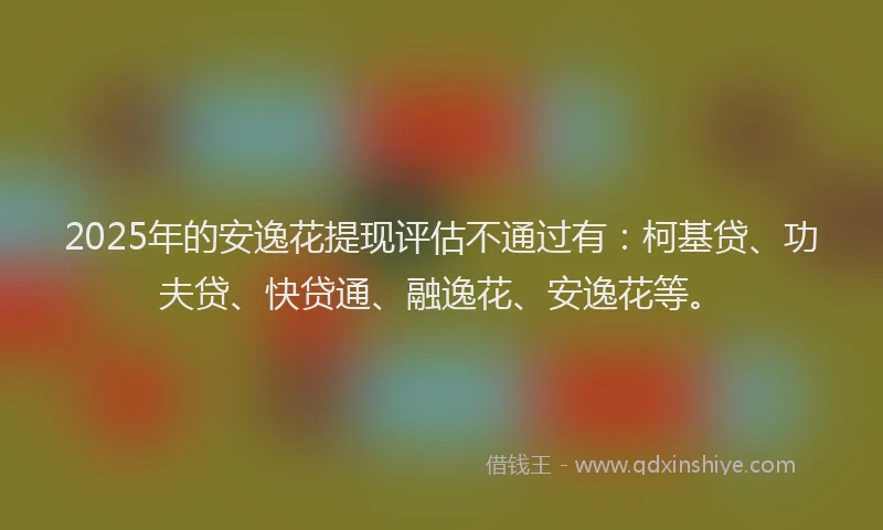 2025年的安逸花提现评估不通过有：柯基贷、功夫贷、快贷通、融逸花、安逸花等。