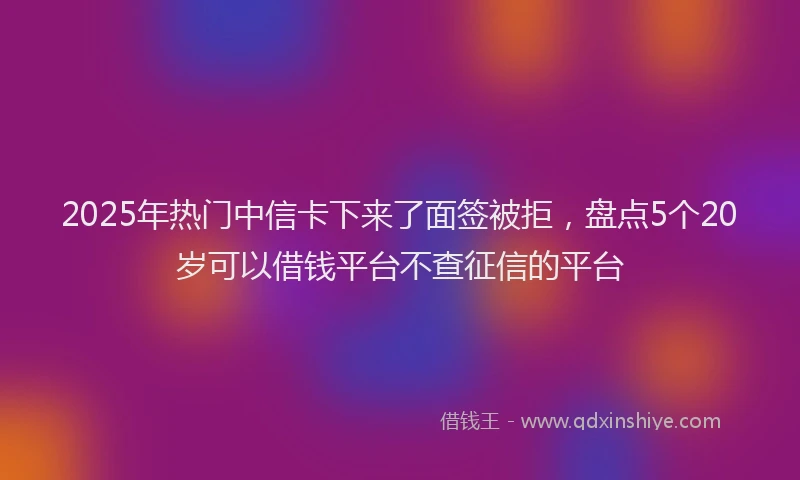 2025年热门中信卡下来了面签被拒，盘点5个20岁可以借钱平台不查征信的平台