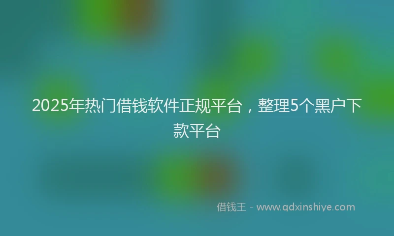 2025年热门借钱软件正规平台，整理5个黑户下款平台