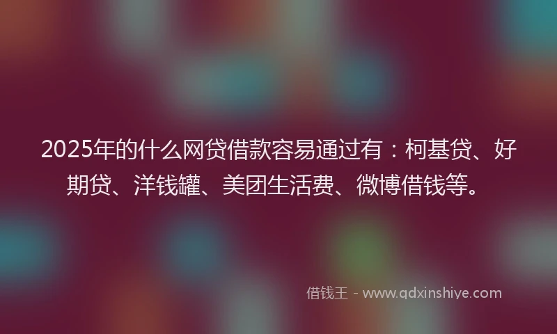 2025年的什么网贷借款容易通过有：柯基贷、好期贷、洋钱罐、美团生活费、微博借钱等。