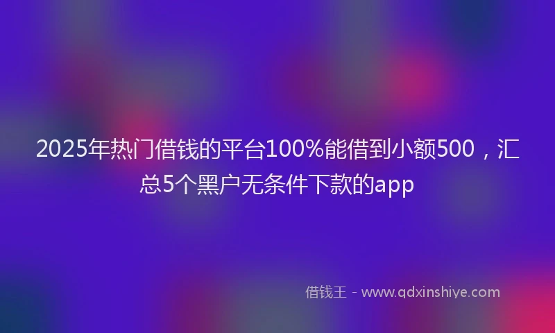 2025年热门借钱的平台100%能借到小额500，汇总5个黑户无条件下款的app