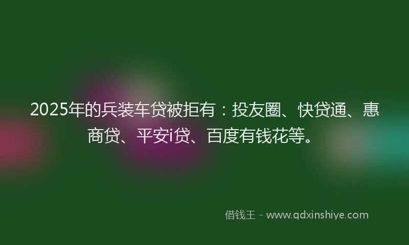 2025年的兵装车贷被拒有：投友圈、快贷通、惠商贷、平安i贷、百度有钱花等。