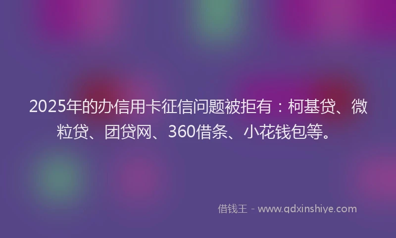 2025年的办信用卡征信问题被拒有：柯基贷、微粒贷、团贷网、360借条、小花钱包等。
