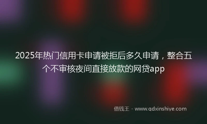 2025年热门信用卡申请被拒后多久申请，整合五个不审核夜间直接放款的网贷app