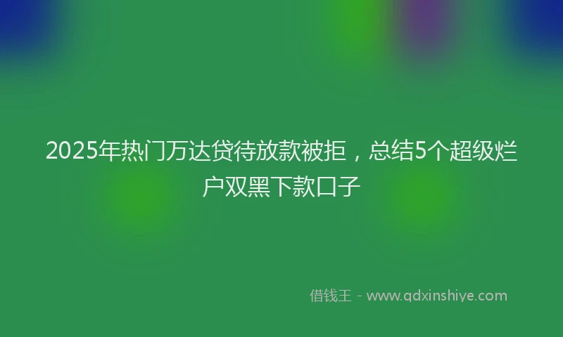 2025年热门万达贷待放款被拒，总结5个超级烂户双黑下款口子
