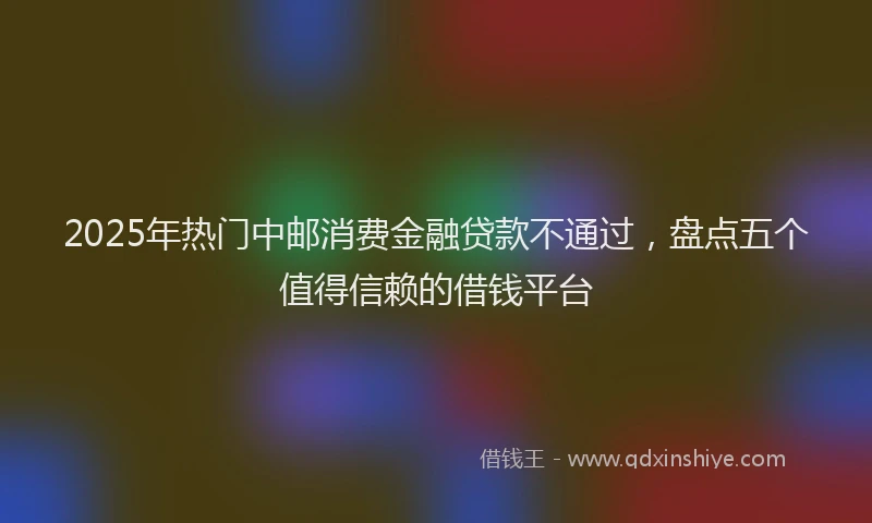 2025年热门中邮消费金融贷款不通过，盘点五个值得信赖的借钱平台