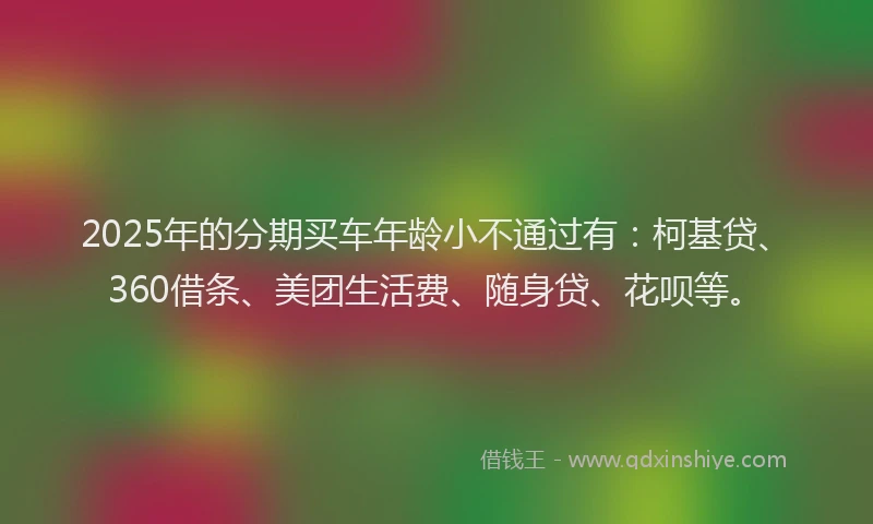 2025年的分期买车年龄小不通过有：柯基贷、360借条、美团生活费、随身贷、花呗等。