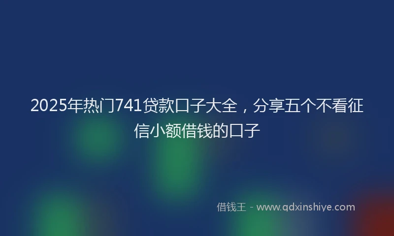 2025年热门741贷款口子大全，分享五个不看征信小额借钱的口子