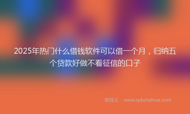 2025年热门什么借钱软件可以借一个月，归纳五个贷款好做不看征信的口子