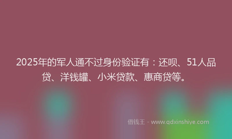2025年的军人通不过身份验证有：还呗、51人品贷、洋钱罐、小米贷款、惠商贷等。