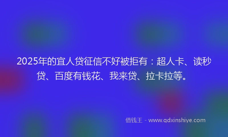 2025年的宜人贷征信不好被拒有：超人卡、读秒贷、百度有钱花、我来贷、拉卡拉等。