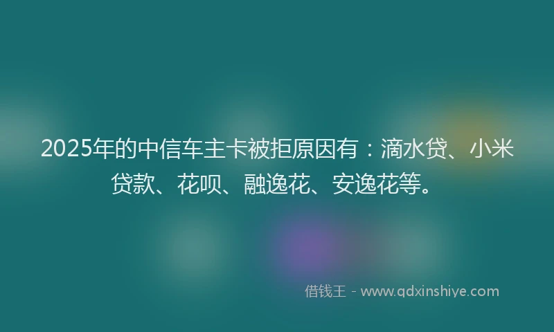 2025年的中信车主卡被拒原因有：滴水贷、小米贷款、花呗、融逸花、安逸花等。