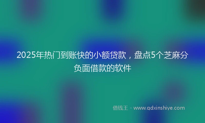 2025年热门到账快的小额贷款，盘点5个芝麻分负面借款的软件