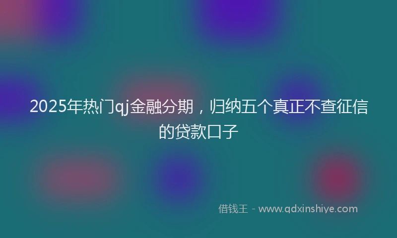 2025年热门qj金融分期，归纳五个真正不查征信的贷款口子