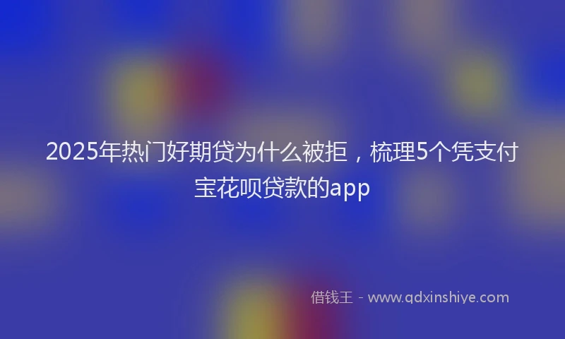 2025年热门好期贷为什么被拒，梳理5个凭支付宝花呗贷款的app