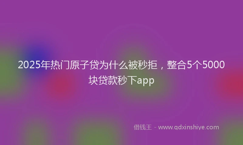 2025年热门原子贷为什么被秒拒，整合5个5000块贷款秒下app
