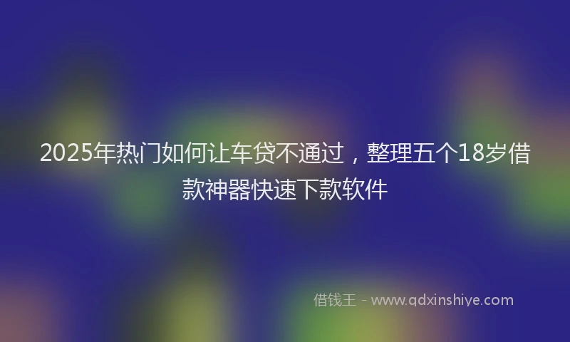 2025年热门如何让车贷不通过，整理五个18岁借款神器快速下款软件