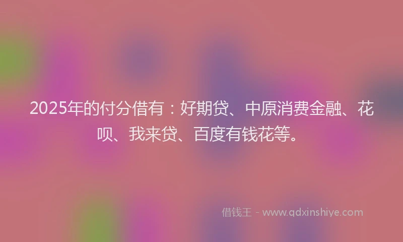 2025年的付分借有：好期贷、中原消费金融、花呗、我来贷、百度有钱花等。