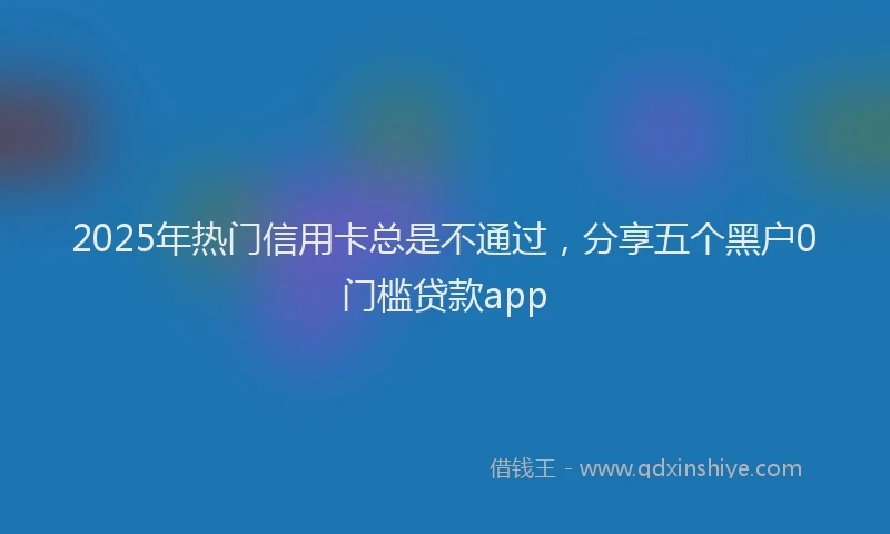 2025年热门信用卡总是不通过，分享五个黑户0门槛贷款app