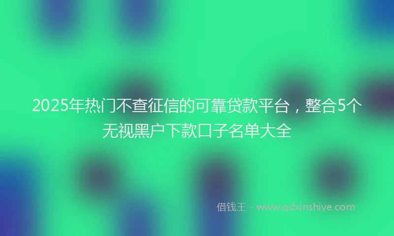 2025年热门不查征信的可靠贷款平台，整合5个无视黑户下款口子名单大全