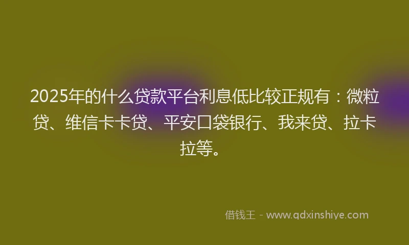 2025年的什么贷款平台利息低比较正规有：微粒贷、维信卡卡贷、平安口袋银行、我来贷、拉卡拉等。