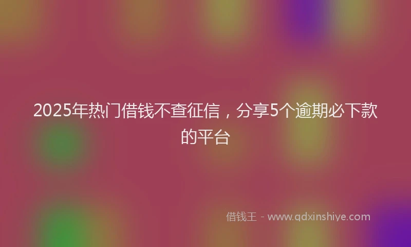 2025年热门借钱不查征信，分享5个逾期必下款的平台
