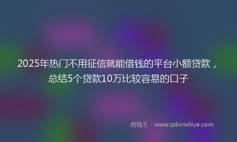 2025年热门不用征信就能借钱的平台小额贷款，总结5个贷款10万比较容易的口子