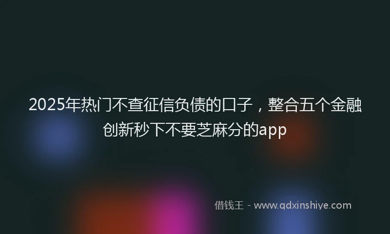 2025年热门不查征信负债的口子，整合五个金融创新秒下不要芝麻分的app