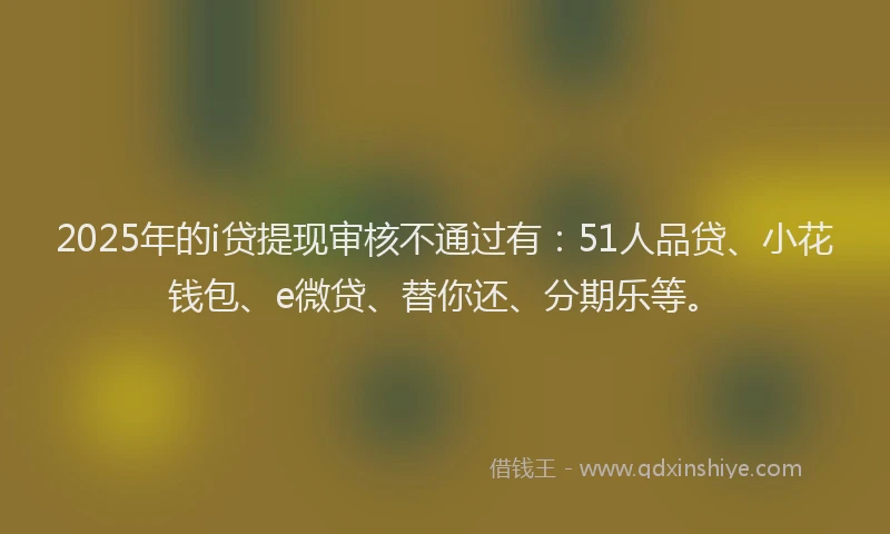 2025年的i贷提现审核不通过有：51人品贷、小花钱包、e微贷、替你还、分期乐等。
