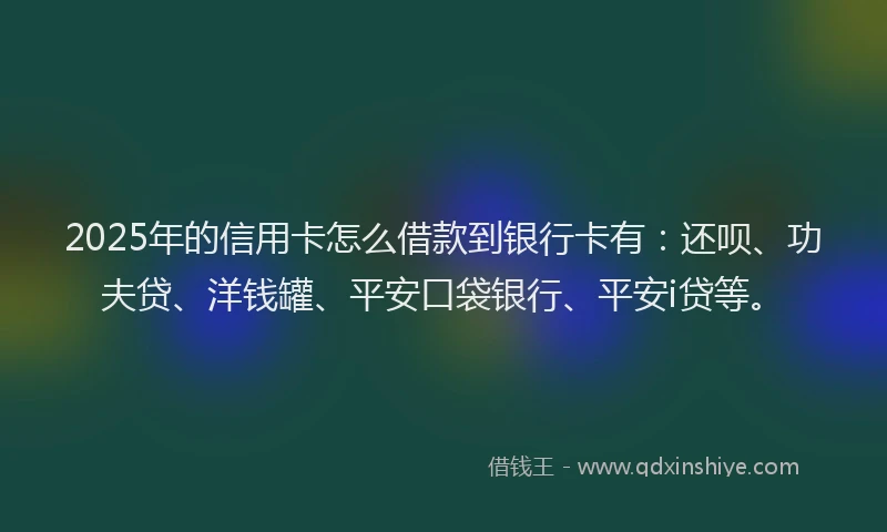 2025年的信用卡怎么借款到银行卡有：还呗、功夫贷、洋钱罐、平安口袋银行、平安i贷等。