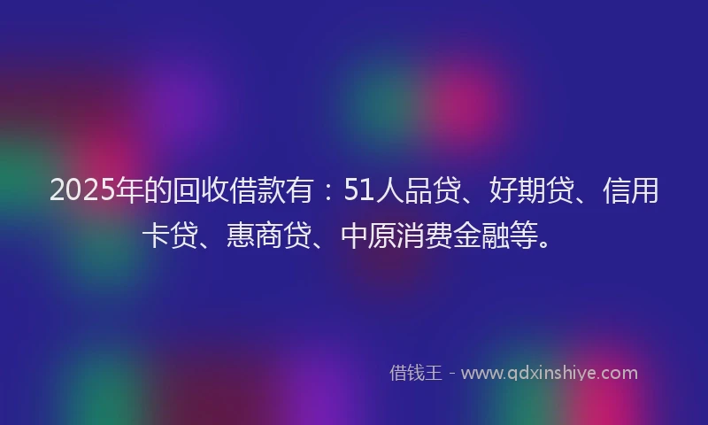 2025年的回收借款有：51人品贷、好期贷、信用卡贷、惠商贷、中原消费金融等。